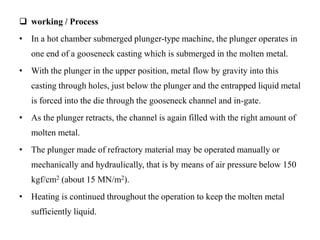  working / Process
• In a hot chamber submerged plunger-type machine, the plunger operates in
one end of a gooseneck casting which is submerged in the molten metal.
• With the plunger in the upper position, metal flow by gravity into this
casting through holes, just below the plunger and the entrapped liquid metal
is forced into the die through the gooseneck channel and in-gate.
• As the plunger retracts, the channel is again filled with the right amount of
molten metal.
• The plunger made of refractory material may be operated manually or
mechanically and hydraulically, that is by means of air pressure below 150
kgf/cm2 (about 15 MN/m2).
• Heating is continued throughout the operation to keep the molten metal
sufficiently liquid.
 