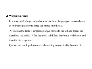  Working /process
• In a horizontal plunger cold-chamber machine, the plunger is driven by air
or hydraulic pressure to force the charge into the die.
• As soon as the ladle is emptied, plunger moves to the left and forces the
metal into the cavity . After the metal solidified, the core is withdrawn, and
then the die is opened.
• Ejectors are employed to remove the casting automatically from the die.
 