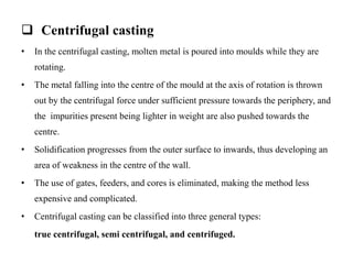  Centrifugal casting
• In the centrifugal casting, molten metal is poured into moulds while they are
rotating.
• The metal falling into the centre of the mould at the axis of rotation is thrown
out by the centrifugal force under sufficient pressure towards the periphery, and
the impurities present being lighter in weight are also pushed towards the
centre.
• Solidification progresses from the outer surface to inwards, thus developing an
area of weakness in the centre of the wall.
• The use of gates, feeders, and cores is eliminated, making the method less
expensive and complicated.
• Centrifugal casting can be classified into three general types:
true centrifugal, semi centrifugal, and centrifuged.
 