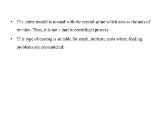 • The entire mould is rotated with the central sprue which acts as the axis of
rotation. Thus, it is not a purely centrifugal process.
• This type of casting is suitable for small, intricate parts where feeding
problems are encountered.
 