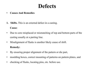 Defects
• Causes And Remedies
1. Shifts. This is an external defect in a casting.
Cause:
• Due to core misplaced or mismatching of top and bottom parts of the
casting usually at a parting line.
• Misalignment of flasks is another likely cause of shift.
Remedy:
• By ensuring proper alignment of the pattern or die part,
• moulding boxes, correct mounting of patterns on pattern plates, and
• checking of flasks, locating pins, etc. before use.
 