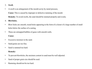 3. Swell.
• A swell is an enlargement of the mould cavity by metal pressure,
Cause: This is caused by improper or defective ramming of the mould.
Remedy: To avoid swells, the sand should be rammed properly and evenly.
4. Blowholes.
• Blow holes are smooth, round holes appearing in the form of a cluster of a large number of small
holes below the surface of a casting.
• These are entrapped bubbles of gases with smooth walls.
Cause:
• Excessive moisture in the sand.
• Sand grains are too fine.
• Sand is rammed too hard.
Remedy:
• To prevent blowholes, the moisture content in sand must be well adjusted.
• Sand of proper grain size should be used.
• Ramming should not be too hard.
 