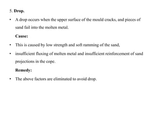 5. Drop.
• A drop occurs when the upper surface of the mould cracks, and pieces of
sand fail into the molten metal.
Cause:
• This is caused by low strength and soft ramming of the sand,
• insufficient fluxing of molten metal and insufficient reinforcement of sand
projections in the cope.
Remedy:
• The above factors are eliminated to avoid drop.
 