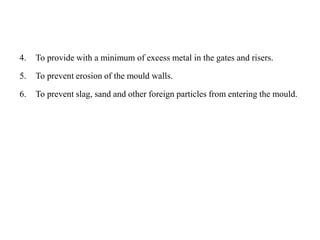 4. To provide with a minimum of excess metal in the gates and risers.
5. To prevent erosion of the mould walls.
6. To prevent slag, sand and other foreign particles from entering the mould.
 