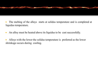  The melting of the alloys starts at solidus temperature and is completed at
liquidus temperature.
 An alloy must be heated above its liquidus to be cast successfully.
 Alloys with the lower the solidus temperature is preferred as the lower
shrinkage occurs during cooling.
 