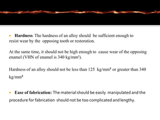  Hardness: The hardness of an alloy should be sufficient enough to
resist wear by the opposing tooth or restoration.
At the same time, it should not be high enough to cause wear of the opposing
enamel (VHN of enamel is 340 kg/mm²).
Hardness of an alloy should not be less than 125 kg/mm² or greater than 340
kg/mm²
 Ease of fabrication: The material should be easily manipulated and the
procedure for fabrication should not be too complicated and lengthy.
 