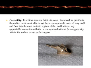  Castability: Toachieve accurate details in a cast framework or prosthesis,
the molten metal must able to wet the investment mold material very well
and flow into the most intricate regions of the mold without any
appreciable interaction with the investment and without forming porosity
within the surface or sub surface region
 