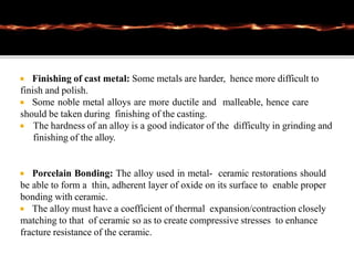  Finishing of cast metal: Some metals are harder, hence more difficult to
finish and polish.
 Some noble metal alloys are more ductile and malleable, hence care
should be taken during finishing of the casting.
 The hardness of an alloy is a good indicator of the difficulty in grinding and
finishing of the alloy.
 Porcelain Bonding: The alloy used in metal- ceramic restorations should
be able to form a thin, adherent layer of oxide on its surface to enable proper
bonding with ceramic.
 The alloy must have a coefficient of thermal expansion/contraction closely
matching to that of ceramic so as to create compressive stresses to enhance
fracture resistance of the ceramic.
 