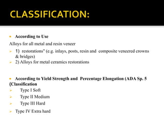 According to Use
Alloys for all metal and resin veneer
 1) restorations" (e.g. inlays, posts, resin and composite veneered crowns
& bridges)
 2) Alloys for metal ceramics restorations
 According to Yield Strength and Percentage Elongation (ADA Sp. 5
(Classification
 Type I Soft
 Type II Medium
 Type III Hard
 Type IV Extra hard
 