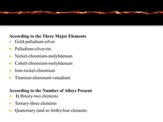 According to the Three Major Elements
 Gold-palladium-silver
 Palladium-silver-tin
 Nickel-chromium-molybdenum
 Cobalt-chromium-molybdenum
 Iron-nickel-chromium
 Titanium-aluminum-vanadium
According to the Number of Alloys Present
 1) Binary-two elements
 Ternary-three elements
 Quaternary (and so forth)-four elements
 
