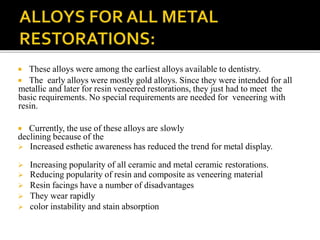  These alloys were among the earliest alloys available to dentistry.
 The early alloys were mostly gold alloys. Since they were intended for all
metallic and later for resin veneered restorations, they just had to meet the
basic requirements. No special requirements are needed for veneering with
resin.
 Currently, the use of these alloys are slowly
declining because of the
 Increased esthetic awareness has reduced the trend for metal display.
 Increasing popularity of all ceramic and metal ceramic restorations.
 Reducing popularity of resin and composite as veneering material
 Resin facings have a number of disadvantages
 They wear rapidly
 color instability and stain absorption
 