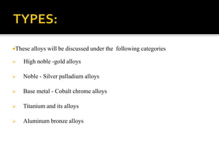 These alloys will be discussed under the following categories
 High noble -gold alloys
 Noble - Silver palladium alloys
 Base metal - Cobalt chrome alloys
 Titanium and its alloys
 Aluminum bronze alloys
 