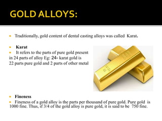  Traditionally, gold content of dental casting alloys was called Karat.
 Karat
 It refers to the parts of pure gold present
in 24 parts of alloy Eg: 24- karat gold is
22 parts pure gold and 2 parts of other metal
 Fineness
 Fineness of a gold alloy is the parts per thousand of pure gold. Pure gold is
1000 fine. Thus, if 3/4 of the gold alloy is pure gold, it is said to be 750 fine.
 