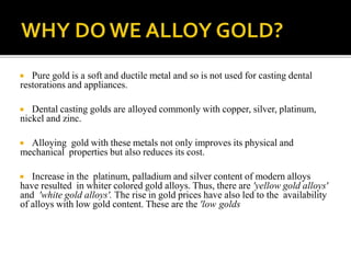  Pure gold is a soft and ductile metal and so is not used for casting dental
restorations and appliances.
 Dental casting golds are alloyed commonly with copper, silver, platinum,
nickel and zinc.
 Alloying gold with these metals not only improves its physical and
mechanical properties but also reduces its cost.
 Increase in the platinum, palladium and silver content of modern alloys
have resulted in whiter colored gold alloys. Thus, there are 'yellow gold alloys'
and 'white gold alloys'. The rise in gold prices have also led to the availability
of alloys with low gold content. These are the 'low golds
 