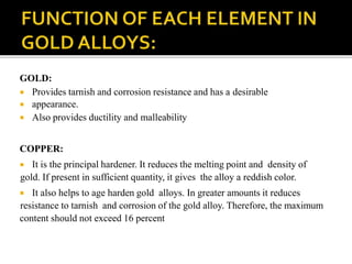 GOLD:
 Provides tarnish and corrosion resistance and has a desirable
 appearance.
 Also provides ductility and malleability
COPPER:
 It is the principal hardener. It reduces the melting point and density of
gold. If present in sufficient quantity, it gives the alloy a reddish color.
 It also helps to age harden gold alloys. In greater amounts it reduces
resistance to tarnish and corrosion of the gold alloy. Therefore, the maximum
content should not exceed 16 percent
 