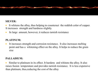 SILVER:
 It whitens the alloy, thus helping to counteract the reddish color of copper.
It increases strength and hardness slightly.
 In large amount, however, it reduces tarnish resistance
PLATINUM:
 It increases strength and corrosion resistance. It also increases melting
point and has a whitening effect on the alloy. It helps to reduce the grain
size
PALLADIUM:
 Similar to platinum in its effect. It hardens and whitens the alloy. It also
raises fusion temperature and provides tarnish resistance. It is less expensive
than platinum, thus,reducing the cost of the alloy
 