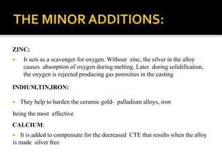 ZINC:
 It acts as a scavenger for oxygen. Without zinc, the silver in the alloy
causes absorption of oxygen during melting. Later during solidification,
the oxygen is rejected producing gas porosities in the casting
INDIUM,TIN,IRON:
 They help to harden the ceramic gold- palladium alloys, iron
being the most effective
CALCIUM:
 It is added to compensate for the decreased CTE that results when the alloy
is made silver free
 
