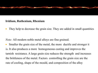 Iridium, Ruthenium, Rhenium
 They help to decrease the grain size. They are added in small quantities
Note: All modern noble metal alloys are fine grained.
 Smaller the grain size of the metal, the more ductile and stronger it
is. It also produces a more homogeneous casting and improves the
tarnish resistance. A large grain size reduces the strength and increases
the brittleness of the metal. Factors controlling the grain size are the
rate of cooling, shape of the mould, and composition of the alloy
 
