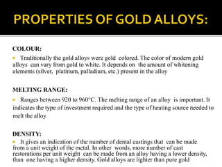 COLOUR:
 Traditionally the gold alloys were gold colored. The color of modern gold
alloys can vary from gold to white. It depends on the amount of whitening
elements (silver, platinum, palladium, etc.) present in the alloy
MELTING RANGE:
 Ranges between 920 to 960°C. The melting range of an alloy is important. It
indicates the type of investment required and the type of heating source needed to
melt the alloy
DENSITY:
 It gives an indication of the number of dental castings that can be made
from a unit weight of the metal. In other words, more number of cast
restorations per unit weight can be made from an alloy having a lower density,
than one having a higher density. Gold alloys are lighter than pure gold
 