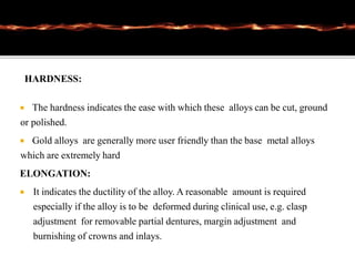 HARDNESS:
 The hardness indicates the ease with which these alloys can be cut, ground
or polished.
 Gold alloys are generally more user friendly than the base metal alloys
which are extremely hard
ELONGATION:
 It indicates the ductility of the alloy. A reasonable amount is required
especially if the alloy is to be deformed during clinical use, e.g. clasp
adjustment for removable partial dentures, margin adjustment and
burnishing of crowns and inlays.
 
