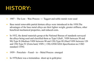  1907 – The Lost – Wax Process → Taggart and noble metals were used
 Base metal removable partial denture alloys were introduced in the 1930.The
advantages of the base metal alloys are their lighter weight, greater stiffness, other
beneficial mechanical properties, and reduced costs.
 In 1932, the dental materials group at the National Bureau of standards surveyed
the alloys being used and classified them as Type I (Soft , VHN between 50 and
90) Type II (Medium VHN between 90 and 120) Type III (Hard VHN between 120
and 150) Type IV (Extra hard, VHN ≥ 150) ANSI/ADA Specification no.5 ISO
standard 15592.
 1959 – Porcelain – Fused – to – Metal Process emerged
 In 1970,there was a tremendous shoot up in gold price
 