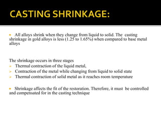  All alloys shrink when they change from liquid to solid. The casting
shrinkage in gold alloys is less (1.25 to 1.65%) when compared to base metal
alloys
The shrinkage occurs in three stages
 Thermal contraction of the liquid metal,
 Contraction of the metal while changing from liquid to solid state
 Thermal contraction of solid metal as it reaches room temperature
 Shrinkage affects the fit of the restoration. Therefore, it must be controlled
and compensated for in the casting technique
 