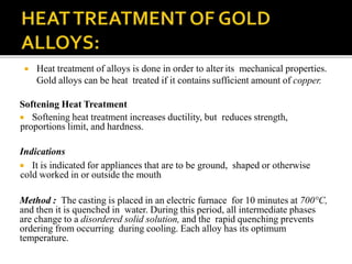  Heat treatment of alloys is done in order to alter its mechanical properties.
Gold alloys can be heat treated if it contains sufficient amount of copper.
Softening Heat Treatment
 Softening heat treatment increases ductility, but reduces strength,
proportions limit, and hardness.
Indications
 It is indicated for appliances that are to be ground, shaped or otherwise
cold worked in or outside the mouth
Method : The casting is placed in an electric furnace for 10 minutes at 700°C,
and then it is quenched in water. During this period, all intermediate phases
are change to a disordered solid solution, and the rapid quenching prevents
ordering from occurring during cooling. Each alloy has its optimum
temperature.
 