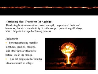 Hardening Heat Treatment (or Ageing) :
Hardening heat treatment increases strength, proportional limit, and
hardness, but decrease ductility. It is the copper present in gold alloys
which helps in the age hardening process
Indications
 For strengthening metallic
dentures, saddles, bridges,
and other similar structures
before use in the mouth.
 It is not employed for smaller
structures such as inlays
 
