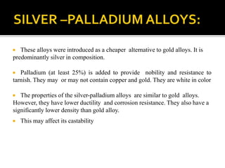  These alloys were introduced as a cheaper alternative to gold alloys. It is
predominantly silver in composition.
 Palladium (at least 25%) is added to provide nobility and resistance to
tarnish. They may or may not contain copper and gold. They are white in color
 The properties of the silver-palladium alloys are similar to gold alloys.
However, they have lower ductility and corrosion resistance. They also have a
significantly lower density than gold alloy.
 This may affect its castability
 