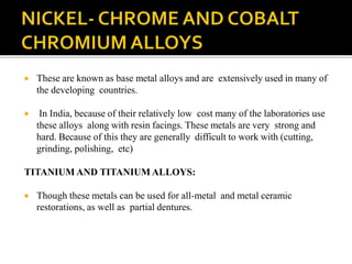  These are known as base metal alloys and are extensively used in many of
the developing countries.
 In India, because of their relatively low cost many of the laboratories use
these alloys along with resin facings. These metals are very strong and
hard. Because of this they are generally difficult to work with (cutting,
grinding, polishing, etc)
TITANIUM AND TITANIUM ALLOYS:
 Though these metals can be used for all-metal and metal ceramic
restorations, as well as partial dentures.
 
