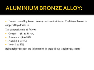  Bronze is an alloy known to man since ancient times. Traditional bronze is
copper alloyed with tin.
The composition is as follows
 Copper (81 to 88%) ,
 Aluminum (8 to 10%
 Nickel ( 2 to 4%)
 Iron ( 1 to 4%)
Being relatively new, the information on these alloys is relatively scanty
 
