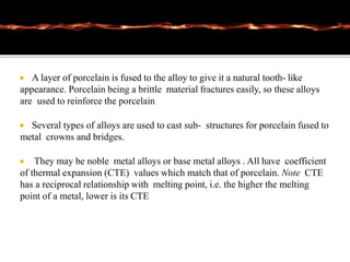  A layer of porcelain is fused to the alloy to give it a natural tooth- like
appearance. Porcelain being a brittle material fractures easily, so these alloys
are used to reinforce the porcelain
 Several types of alloys are used to cast sub- structures for porcelain fused to
metal crowns and bridges.
 They may be noble metal alloys or base metal alloys . All have coefficient
of thermal expansion (CTE) values which match that of porcelain. Note CTE
has a reciprocal relationship with melting point, i.e. the higher the melting
point of a metal, lower is its CTE
 