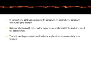  In some alloys, gold was replaced with palladium. In other alloys, palladium
eliminated gold entirely.
 Base metal alloys with nickel as the major element eliminated the exclusive need
for noble metals.
 The only nearly pure metal cast for dental applications is commercially pure
titanium
 