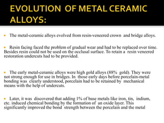  The metal-ceramic alloys evolved from resin-veneered crown and bridge alloys.
 Resin facing faced the problem of gradual wear and had to be replaced over time.
Besides resin could not be used on the occlusal surface. To retain a resin veneered
restoration undercuts had to be provided.
 The early metal-ceramic alloys were high gold alloys (88% gold). They were
not strong enough for use in bridges. In those early days before porcelain-metal
bonding was clearly understood, porcelain had to be retained by mechanical
means with the help of undercuts.
 Later, it was discovered that adding 1% of base metals like iron, tin, indium,
etc. induced chemical bonding by the formation of an oxide layer. This
significantly improved the bond strength between the porcelain and the metal
 