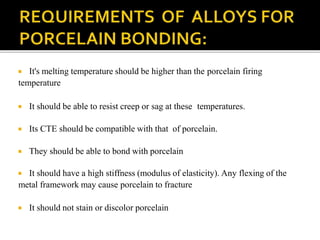  It's melting temperature should be higher than the porcelain firing
temperature
 It should be able to resist creep or sag at these temperatures.
 Its CTE should be compatible with that of porcelain.
 They should be able to bond with porcelain
 It should have a high stiffness (modulus of elasticity). Any flexing of the
metal framework may cause porcelain to fracture
 It should not stain or discolor porcelain
 