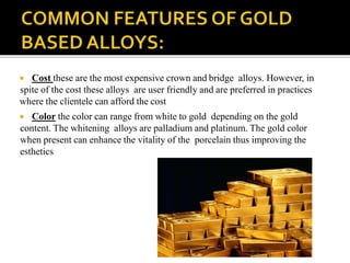  Cost these are the most expensive crown and bridge alloys. However, in
spite of the cost these alloys are user friendly and are preferred in practices
where the clientele can afford the cost
 Color the color can range from white to gold depending on the gold
content. The whitening alloys are palladium and platinum. The gold color
when present can enhance the vitality of the porcelain thus improving the
esthetics
 