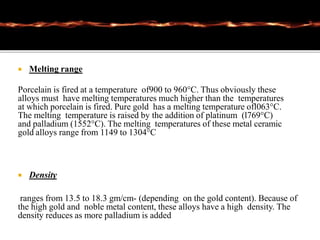 Melting range
Porcelain is fired at a temperature of900 to 960°C. Thus obviously these
alloys must have melting temperatures much higher than the temperatures
at which porcelain is fired. Pure gold has a melting temperature ofl063°C.
The melting temperature is raised by the addition of platinum (l769°C)
and palladium (1552°C). The melting temperatures of these metal ceramic
gold alloys range from 1149 to 1304°C
 Density
ranges from 13.5 to 18.3 gm/cm- (depending on the gold content). Because of
the high gold and noble metal content, these alloys have a high density. The
density reduces as more palladium is added
 
