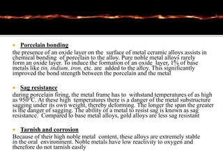  Porcelain bonding
the presence of an oxide layer on the surface of metal ceramic alloys assists in
chemical bonding of porcelain to the alloy. Pure noble metal alloys rarely
form an oxide layer. To induce the formation of an oxide layer, 1% of base
metals like tin, indium, iron, etc. are added to the alloy. This significantly
improved the bond strength between the porcelain and the metal
 Sag resistance
during porcelain firing, the metal frame has to withstand temperatures of as high
as 950°C. At these high temperatures there is a danger of the metal substructure
sagging under its own weight, thereby deforming. The longer the span the greater
is the danger of sagging. The ability of a metal to resist sag is known as sag
resistance. Compared to base metal alloys, gold alloys are less sag resistant
 Tarnish and corrosion
Because of their high noble metal content, these alloys are extremely stable
in the oral environment. Noble metals have low reactivity to oxygen and
therefore do not tarnish easily
 