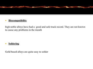  Biocompatibility
high noble alloys have had a good and safe track record. They are not known
to cause any problems in the mouth
 Soldering
Gold based alloys are quite easy to solder
 