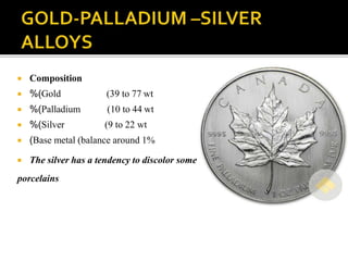  Composition
 %(Gold (39 to 77 wt
 %(Palladium (10 to 44 wt
 %(Silver (9 to 22 wt
 (Base metal (balance around 1%
 The silver has a tendency to discolor some
porcelains
 