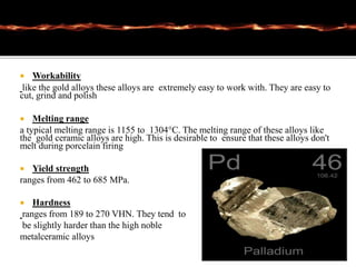  Workability
like the gold alloys these alloys are extremely easy to work with. They are easy to
cut, grind and polish
 Melting range
a typical melting range is 1155 to 1304°C. The melting range of these alloys like
the gold ceramic alloys are high. This is desirable to ensure that these alloys don't
melt during porcelain firing
 Yield strength
ranges from 462 to 685 MPa.
 Hardness
ranges from 189 to 270 VHN. They tend to
be slightly harder than the high noble
metalceramic alloys
 