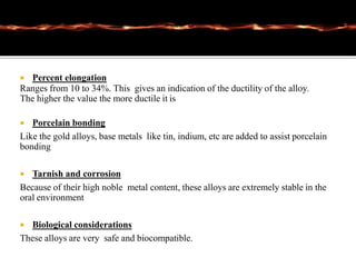  Percent elongation
Ranges from 10 to 34%. This gives an indication of the ductility of the alloy.
The higher the value the more ductile it is
 Porcelain bonding
Like the gold alloys, base metals like tin, indium, etc are added to assist porcelain
bonding
 Tarnish and corrosion
Because of their high noble metal content, these alloys are extremely stable in the
oral environment
 Biological considerations
These alloys are very safe and biocompatible.
 