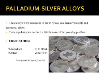  These alloys were introduced in the 1970's as an alternative to gold and
base metal alloys.
 Their popularity has declined a little because of the greening problem
 COMPOSITION:
%Palladium
%Silver
53 to 60 wt
28 to 40 wt
Base metals balance( 1 to 8%
 