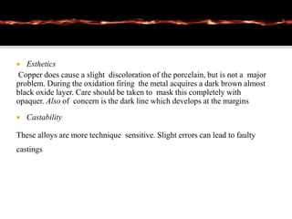  Esthetics
Copper does cause a slight discoloration of the porcelain, but is not a major
problem. During the oxidation firing the metal acquires a dark brown almost
black oxide layer. Care should be taken to mask this completely with
opaquer. Also of concern is the dark line which develops at the margins
 Castability
These alloys are more technique sensitive. Slight errors can lead to faulty
castings
 