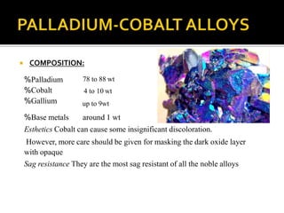  COMPOSITION:
%Palladium
%Cobalt
%Gallium
78 to 88 wt
4 to 10 wt
up to 9wt
%Base metals around 1 wt
Esthetics Cobalt can cause some insignificant discoloration.
However, more care should be given for masking the dark oxide layer
with opaque
Sag resistance They are the most sag resistant of all the noble alloys
 