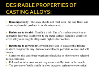  Biocompatibility: The alloy should not react with the oral fluids and
release any harmful products in oral environment.
 Resistance to tarnish: Tarnish is a thin film of a surface deposit or an
interaction layer that is adherent to the metal surface. Tarnish is usually on
silver alloys and on gold alloys with higher silver content.
 Resistance to corrosion: Corrosion may lead to catastrophic failure;
oxidized components may discolor natural teeth, porcelain veneers and soft
tissues.
 Corrosion also contribute to galvanic shock due to the electrons released
during corrosion.
 Released metallic components may cause metallic taste in the mouth.
 The presence of noble metals in alloy increases resistance to corrosion.
 