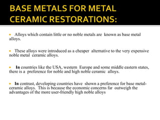  Alloys which contain little or no noble metals are known as base metal
alloys.
 These alloys were introduced as a cheaper alternative to the very expensive
noble metal ceramic alloys.
 In countries like the USA, western Europe and some middle eastern states,
there is a preference for noble and high noble ceramic alloys.
 In contrast, developing countries have shown a preference for base metal-
ceramic alloys. This is because the economic concerns far outweigh the
advantages of the more user-friendly high noble alloys
 