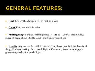  Cost they are the cheapest of the casting alloys
 Color They are white in color
 Melting range a typical melting range is 1155 to 1304°C. The melting
range of these alloys like the gold ceramic alloys are high
 Density ranges from 7.8 to 8.4 gm/cm-'. They have just half the density of
the gold alloys making them much lighter. One can get more castings per
gram compared to the gold alloys
 