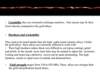  Castability they are extremely technique sensitive. One reason may be their
lower density compared to the gold alloys
 Hardness and workability
They tend to be much harder than the high noble metal ceramic alloys. Unlike
the gold alloys these alloys are extremely difficult to work with.
 Their high hardness makes them very difficult to cut (sprue cutting), grind
and polish. In the mouth more chair time may be needed to adjust the occlusion.
Cutting and removing a defective crown can be quite demanding. The high
hardness results in rapid wear of carbide and diamond burs.
 Yield strength ranges from 310 to 828 MPa. These alloys are stronger than
the gold and palladium based alloys
 