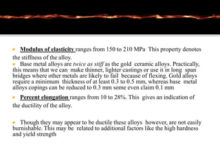  Modulus of elasticity ranges from 150 to 210 MPa This property denotes
the stiffness of the alloy.
 Base metal alloys are twice as stiff as the gold ceramic alloys. Practically,
this means that we can make thinner, lighter castings or use it in long span
bridges where other metals are likely to fail because of flexing. Gold alloys
require a minimum thickness of at least 0.3 to 0.5 mm, whereas base metal
alloys copings can be reduced to 0.3 mm some even claim 0.1 mm
 Percent elongation ranges from 10 to 28%. This gives an indication of
the ductility of the alloy.
 Though they may appear to be ductile these alloys however, are not easily
burnishable. This may be related to additional factors like the high hardness
and yield strength
 